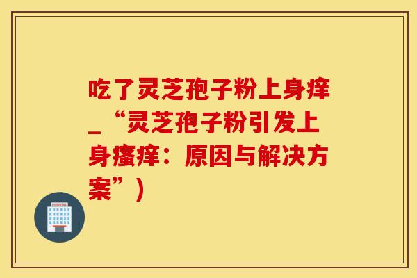 吃了灵芝孢子粉上身痒_“灵芝孢子粉引发上身:原因与解决方案”) 吃了灵芝孢子粉上身痒_“灵芝孢子粉引发上身:原因与解决方案”)