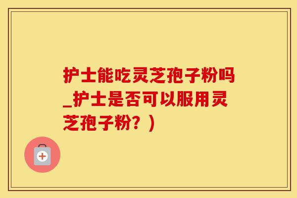 护士能吃灵芝孢子粉吗_护士是否可以服用灵芝孢子粉？)