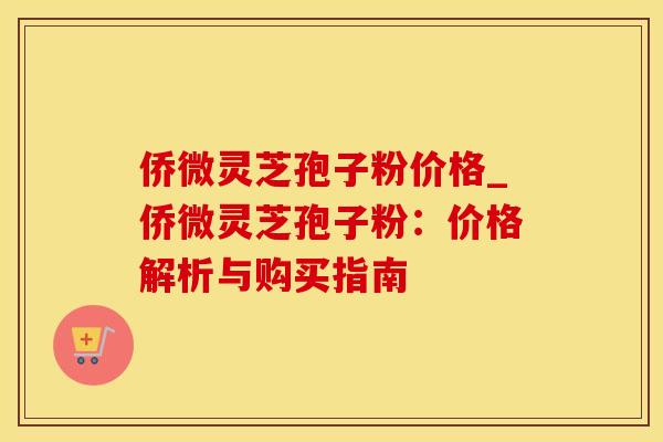 侨微灵芝孢子粉价格_侨微灵芝孢子粉：价格解析与购买指南