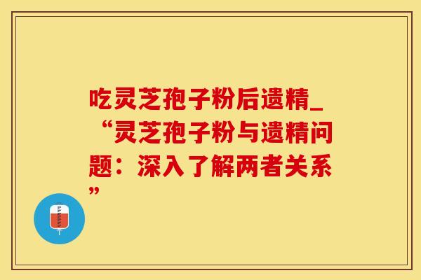 吃灵芝孢子粉后遗精_“灵芝孢子粉与遗精问题:深入了解两者关系” 吃灵芝孢子粉后遗精_“灵芝孢子粉与遗精问题:深入了解两者关系”