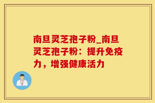 南旦灵芝孢子粉_南旦灵芝孢子粉：提升免疫力，增强健康活力