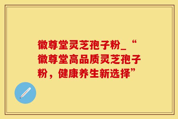 徽尊堂灵芝孢子粉_“徽尊堂高品质灵芝孢子粉，健康养生新选择”