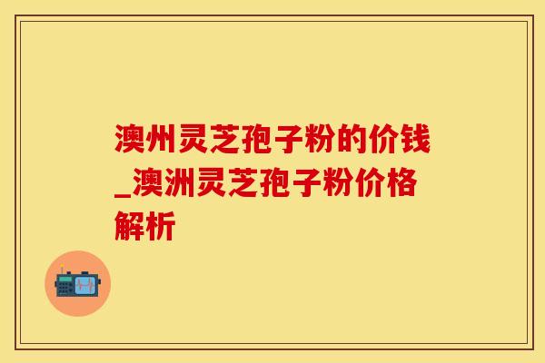 澳州灵芝孢子粉的价钱_澳洲灵芝孢子粉价格解析