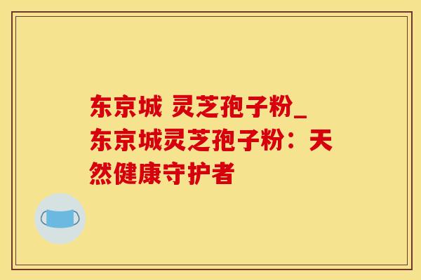 东京城 灵芝孢子粉_东京城灵芝孢子粉：天然健康守护者