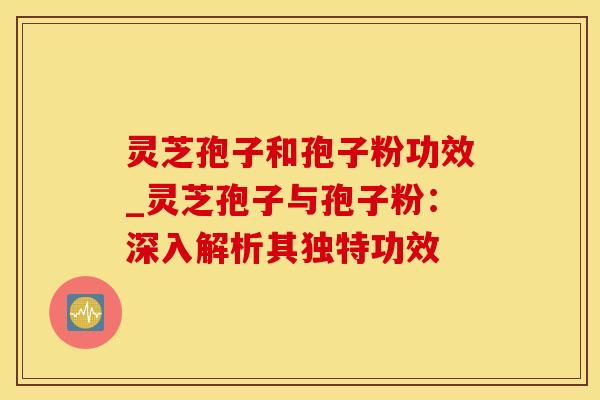 灵芝孢子和孢子粉功效_灵芝孢子与孢子粉：深入解析其独特功效