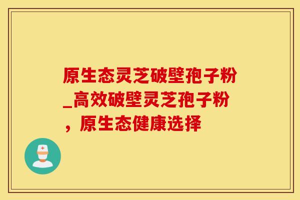 原生态灵芝破壁孢子粉_高效破壁灵芝孢子粉，原生态健康选择