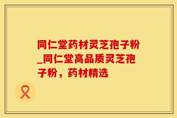 同仁堂药材灵芝孢子粉_同仁堂高品质灵芝孢子粉，药材精选