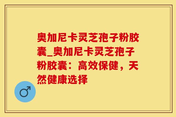 奥加尼卡灵芝孢子粉胶囊_奥加尼卡灵芝孢子粉胶囊：高效保健，天然健康选择