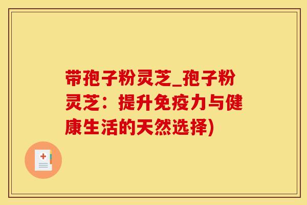 带孢子粉灵芝_孢子粉灵芝：提升免疫力与健康生活的天然选择)