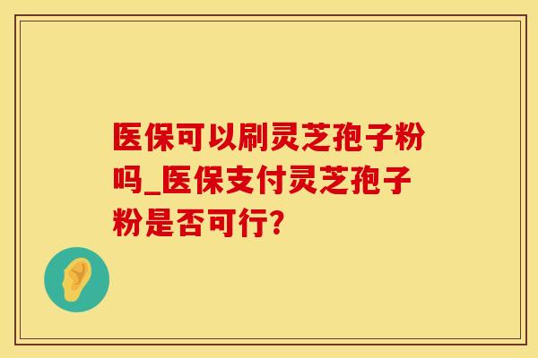 医保可以刷灵芝孢子粉吗_医保支付灵芝孢子粉是否可行？