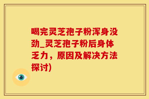 喝完灵芝孢子粉浑身没劲_灵芝孢子粉后身体乏力，原因及解决方法探讨)