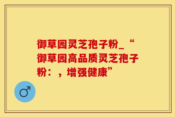 御草园灵芝孢子粉_“御草园高品质灵芝孢子粉：，增强健康”