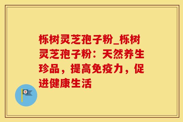 栎树灵芝孢子粉_栎树灵芝孢子粉：天然养生珍品，提高免疫力，促进健康生活