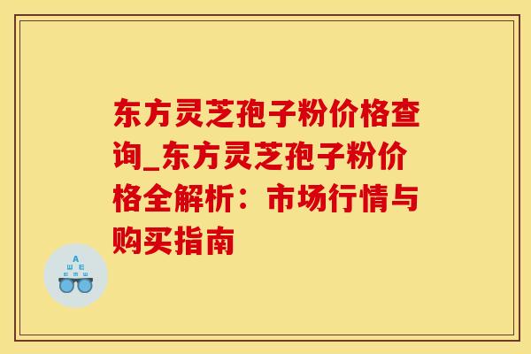 东方灵芝孢子粉价格查询_东方灵芝孢子粉价格全解析：市场行情与购买指南