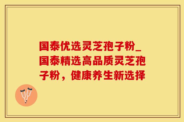 国泰优选灵芝孢子粉_国泰精选高品质灵芝孢子粉,健康养生新选择 国泰优选灵芝孢子粉_国泰精选高品质灵芝孢子粉,健康养生新选择