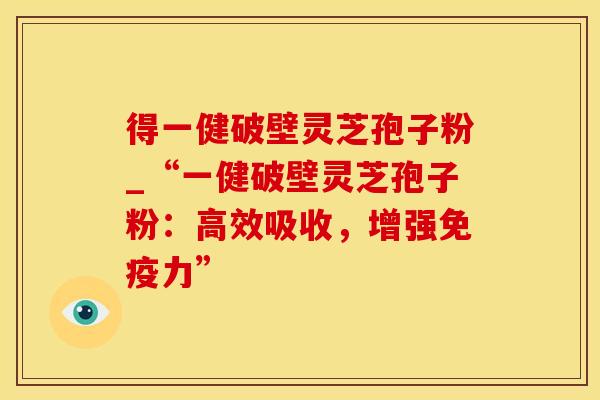 得一健破壁灵芝孢子粉_“一健破壁灵芝孢子粉：高效吸收，增强免疫力”