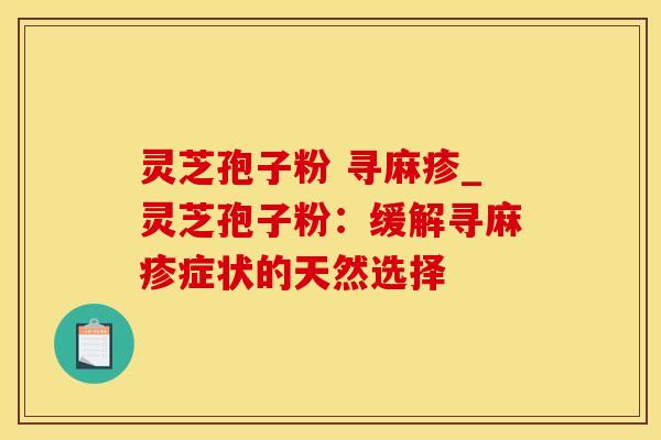 灵芝孢子粉 寻麻疹_灵芝孢子粉：缓解寻麻疹症状的天然选择