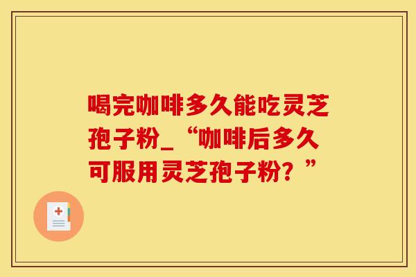 喝完咖啡多久能吃灵芝孢子粉_“咖啡后多久可服用灵芝孢子粉?” 喝完咖啡多久能吃灵芝孢子粉_“咖啡后多久可服用灵芝孢子粉?”