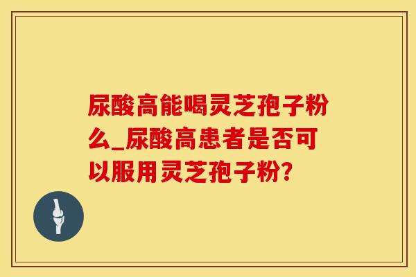 尿酸高能喝灵芝孢子粉么_尿酸高患者是否可以服用灵芝孢子粉？