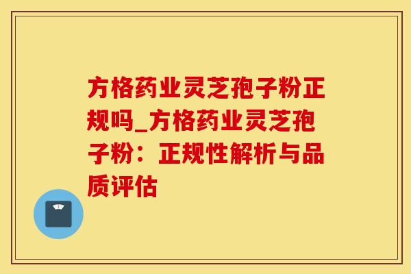 方格药业灵芝孢子粉正规吗_方格药业灵芝孢子粉：正规性解析与品质评估