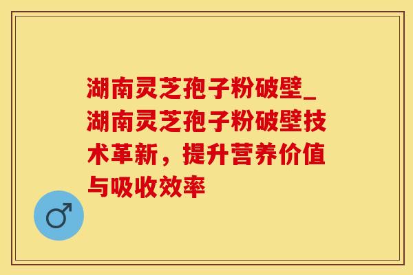 湖南灵芝孢子粉破壁_湖南灵芝孢子粉破壁技术革新，提升营养价值与吸收效率