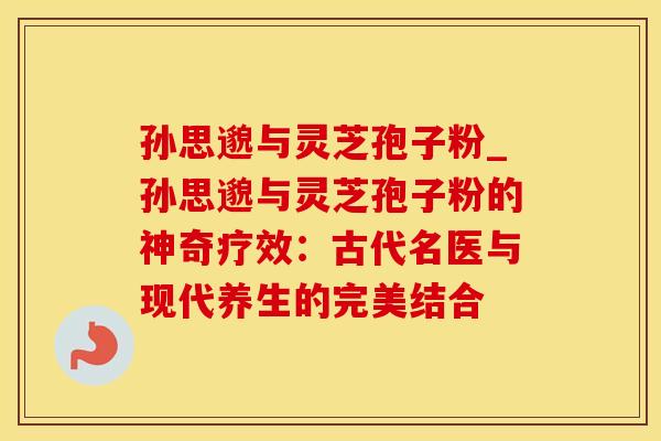 孙思邈与灵芝孢子粉_孙思邈与灵芝孢子粉的神奇疗效：古代名医与现代养生的完美结合