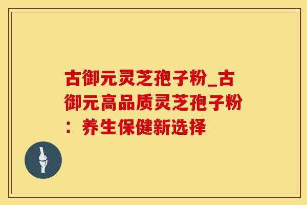 古御元灵芝孢子粉_古御元高品质灵芝孢子粉：养生保健新选择
