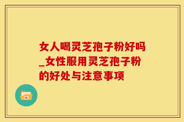 女人喝灵芝孢子粉好吗_女性服用灵芝孢子粉的好处与注意事项