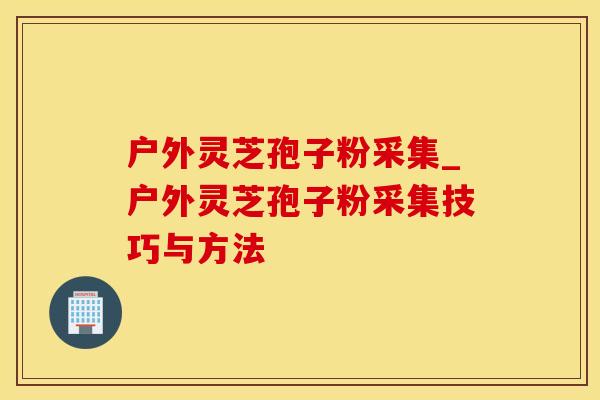户外灵芝孢子粉采集_户外灵芝孢子粉采集技巧与方法