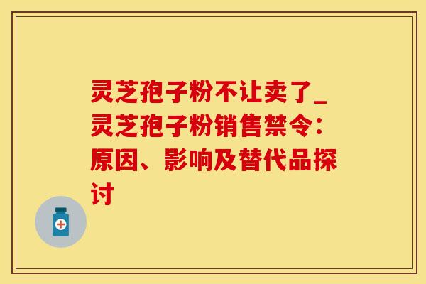灵芝孢子粉不让卖了_灵芝孢子粉销售禁令：原因、影响及替代品探讨