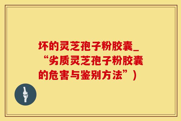 坏的灵芝孢子粉胶囊_“劣质灵芝孢子粉胶囊的危害与鉴别方法”)