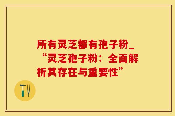 所有灵芝都有孢子粉_“灵芝孢子粉：全面解析其存在与重要性”