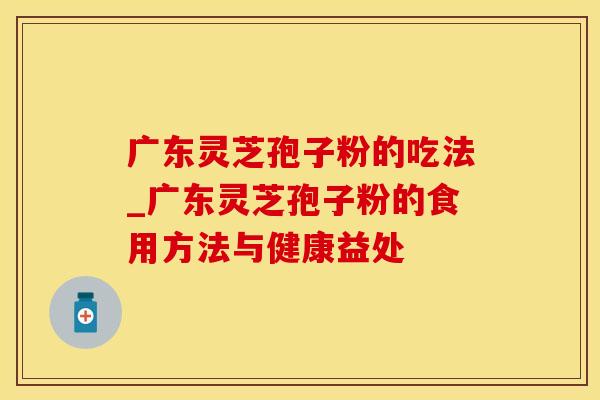 广东灵芝孢子粉的吃法_广东灵芝孢子粉的食用方法与健康益处 广东灵芝孢子粉的吃法_广东灵芝孢子粉的食用方法与健康益处