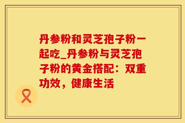 丹参粉和灵芝孢子粉一起吃_丹参粉与灵芝孢子粉的黄金搭配：双重功效，健康生活