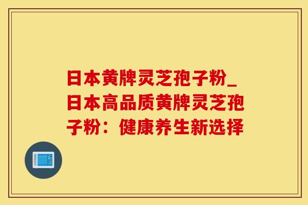日本黄牌灵芝孢子粉_日本高品质黄牌灵芝孢子粉：健康养生新选择