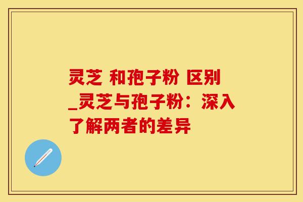 灵芝 和孢子粉 区别_灵芝与孢子粉：深入了解两者的差异