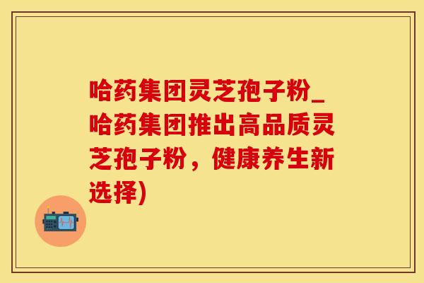 哈药集团灵芝孢子粉_哈药集团推出高品质灵芝孢子粉，健康养生新选择)