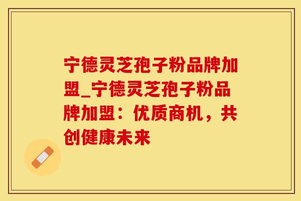 宁德灵芝孢子粉品牌加盟_宁德灵芝孢子粉品牌加盟：优质商机，共创健康未来