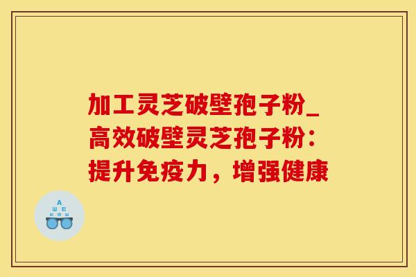 加工灵芝破壁孢子粉_高效破壁灵芝孢子粉：提升免疫力，增强健康