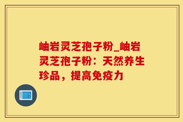 岫岩灵芝孢子粉_岫岩灵芝孢子粉：天然养生珍品，提高免疫力