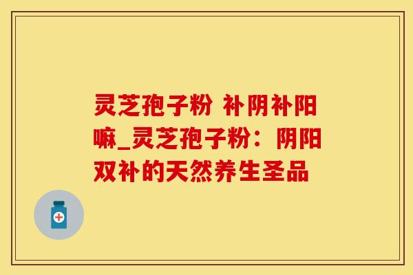 灵芝孢子粉 补阴补阳嘛_灵芝孢子粉：阴阳双补的天然养生圣品