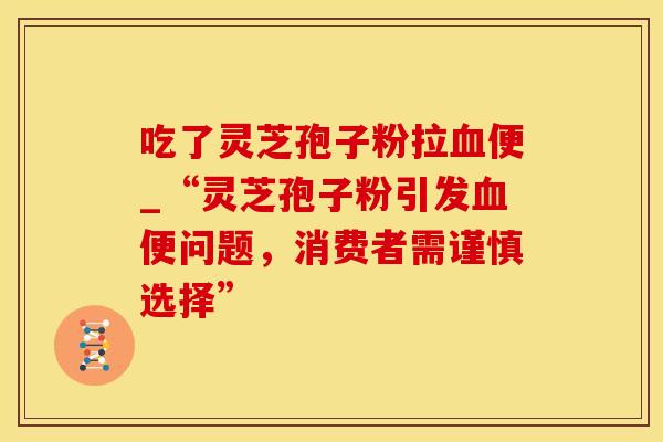 吃了灵芝孢子粉拉血便_“灵芝孢子粉引发血便问题，消费者需谨慎选择”