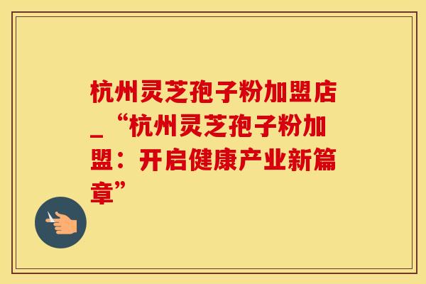 杭州灵芝孢子粉加盟店_“杭州灵芝孢子粉加盟：开启健康产业新篇章”