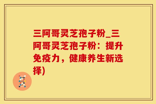 三阿哥灵芝孢子粉_三阿哥灵芝孢子粉：提升免疫力，健康养生新选择)