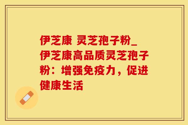 伊芝康 灵芝孢子粉_伊芝康高品质灵芝孢子粉:增强免疫力,促进健康生活 伊芝康 灵芝孢子粉_伊芝康高品质灵芝孢子粉:增强免疫力,促进健康生活