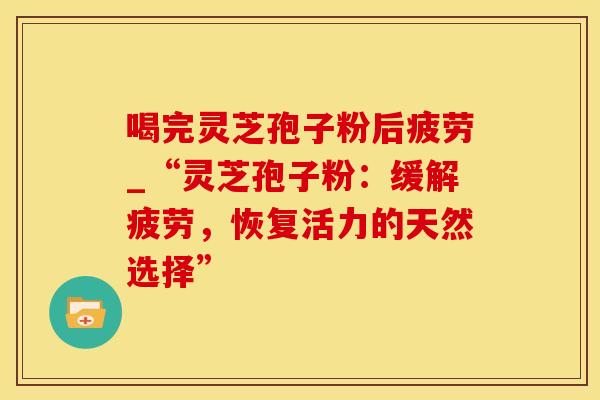 喝完灵芝孢子粉后疲劳_“灵芝孢子粉：缓解疲劳，恢复活力的天然选择”
