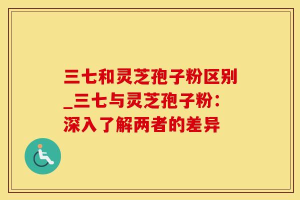 三七和灵芝孢子粉区别_三七与灵芝孢子粉：深入了解两者的差异