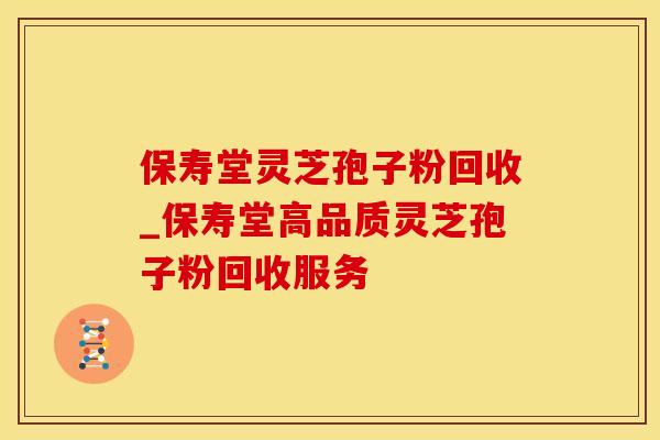 保寿堂灵芝孢子粉回收_保寿堂高品质灵芝孢子粉回收服务
