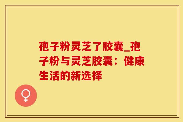 孢子粉灵芝了胶囊_孢子粉与灵芝胶囊：健康生活的新选择