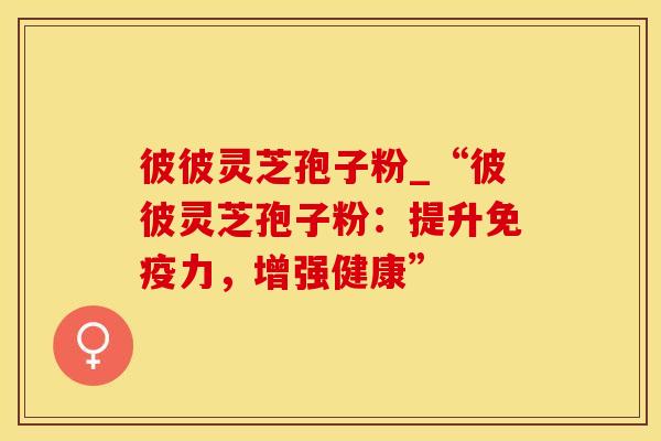 彼彼灵芝孢子粉_“彼彼灵芝孢子粉：提升免疫力，增强健康”